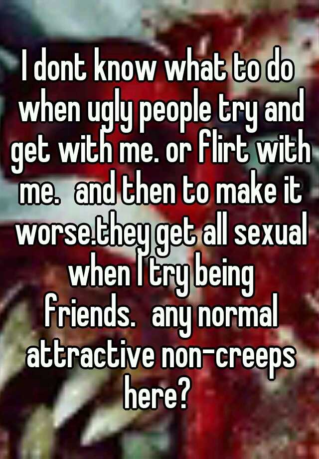 I dont know what to do when ugly people try and get with me. or flirt with me.
and then to make it worse.they get all sexual when I try being friends.
any normal attractive non-creeps here? 