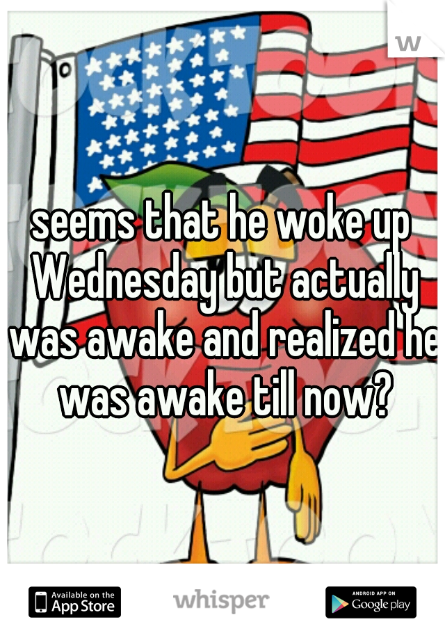 seems that he woke up Wednesday but actually was awake and realized he was awake till now?