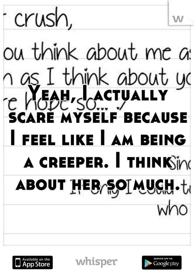 Yeah, I actually scare myself because I feel like I am being a creeper. I think about her so much.