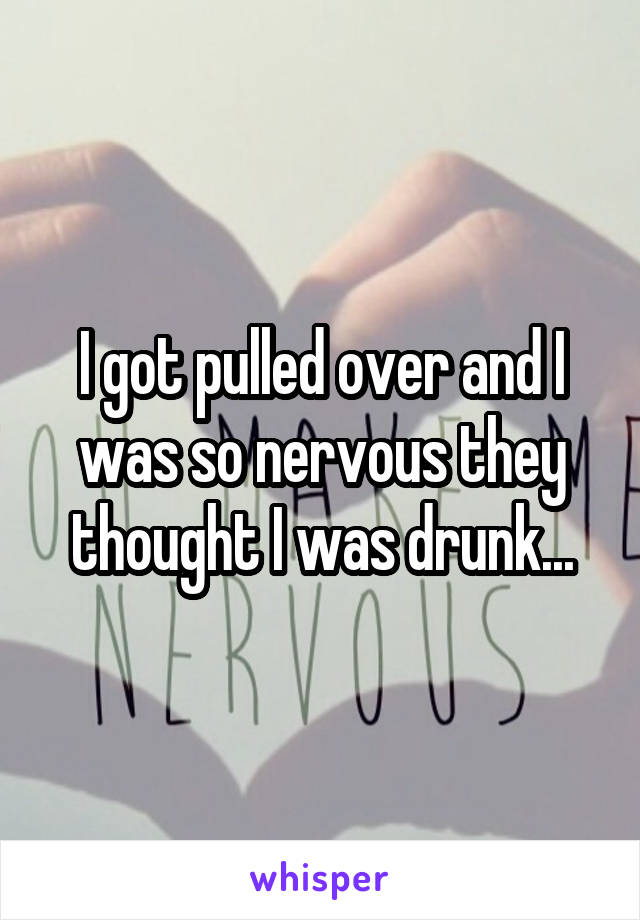 I got pulled over and I was so nervous they thought I was drunk...