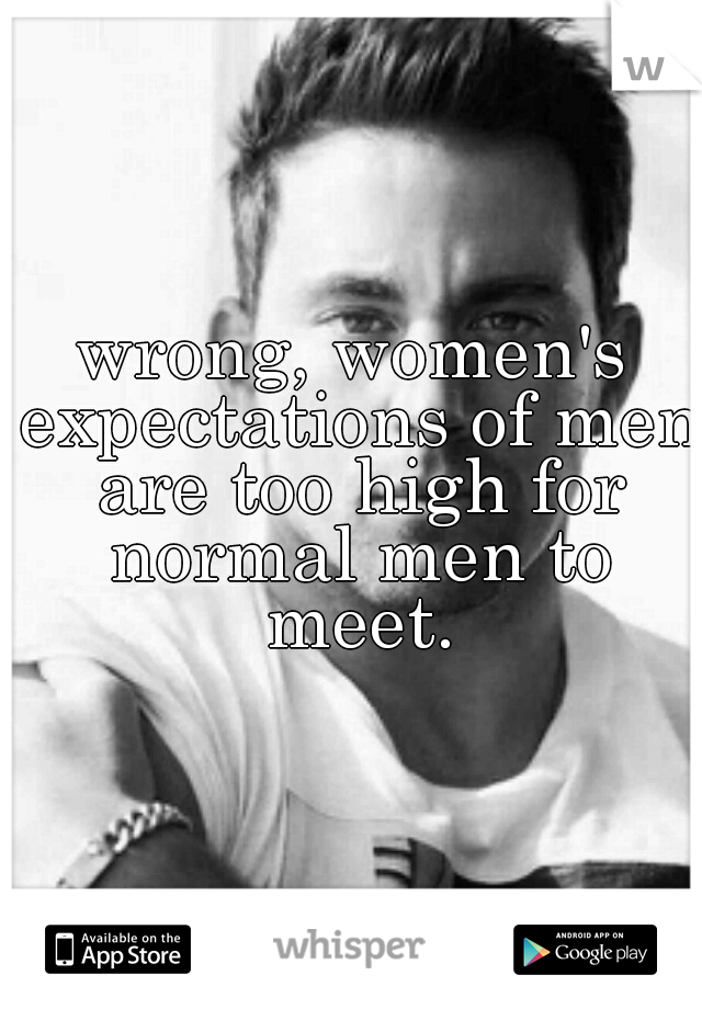 wrong, women's expectations of men are too high for normal men to meet.