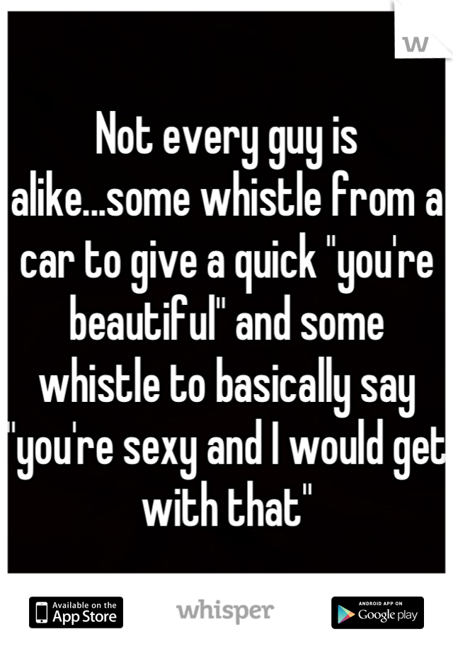 Not every guy is alike...some whistle from a car to give a quick "you're beautiful" and some whistle to basically say "you're sexy and I would get with that"