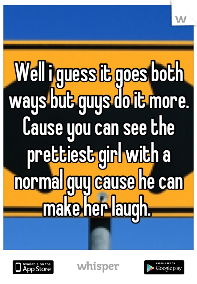 Well i guess it goes both ways but guys do it more. Cause you can see the prettiest girl with a normal guy cause he can make her laugh. 