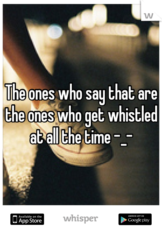 The ones who say that are the ones who get whistled at all the time -_-