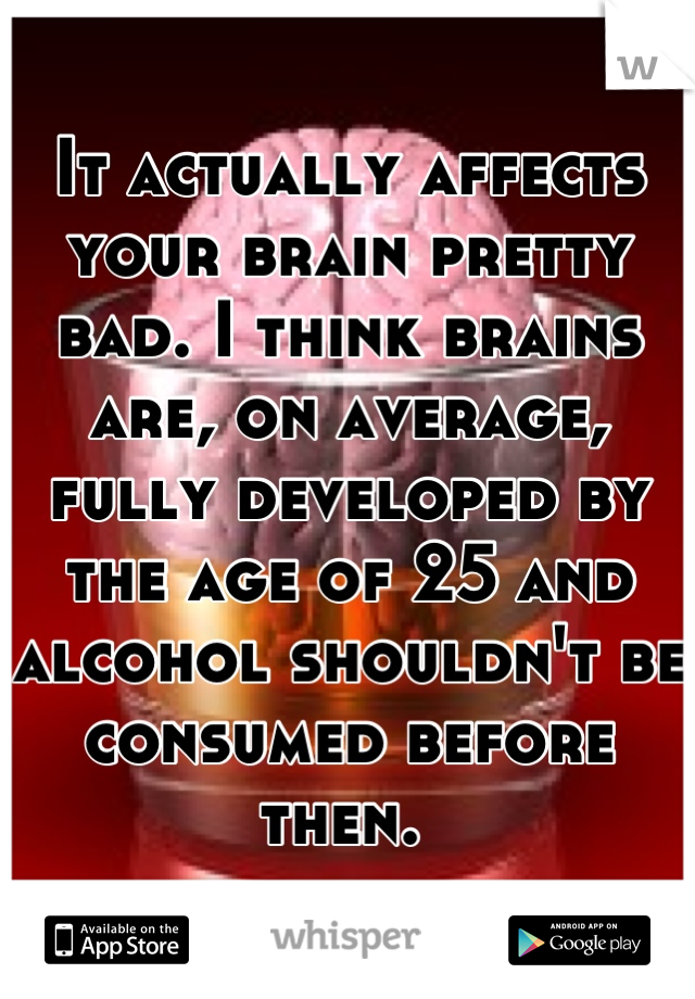 It actually affects your brain pretty bad. I think brains are, on average, fully developed by the age of 25 and alcohol shouldn't be consumed before then. 