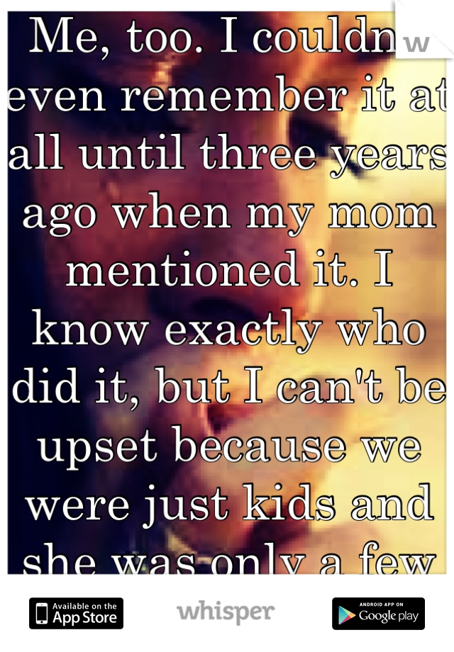 Me, too. I couldn't even remember it at all until three years ago when my mom mentioned it. I know exactly who did it, but I can't be upset because we were just kids and she was only a few years older.