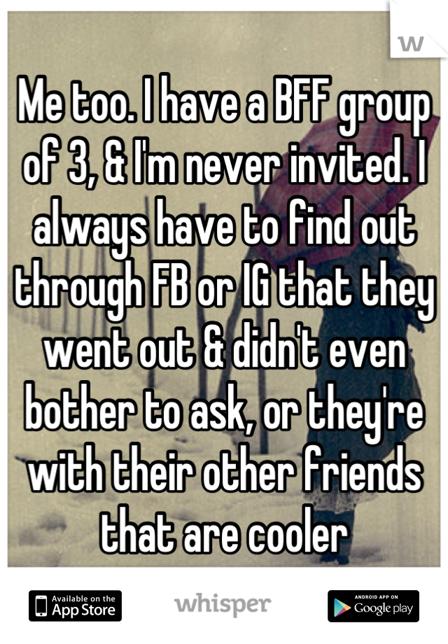Me too. I have a BFF group of 3, & I'm never invited. I always have to find out through FB or IG that they went out & didn't even bother to ask, or they're with their other friends that are cooler