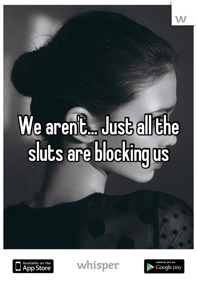 We aren't... Just all the sluts are blocking us