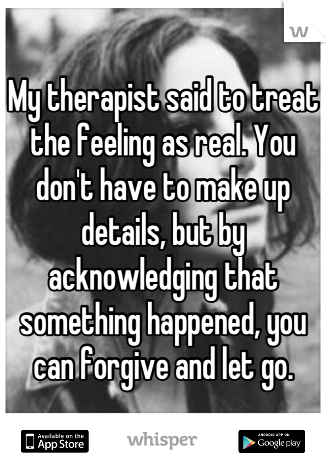 My therapist said to treat the feeling as real. You don't have to make up details, but by acknowledging that something happened, you can forgive and let go.