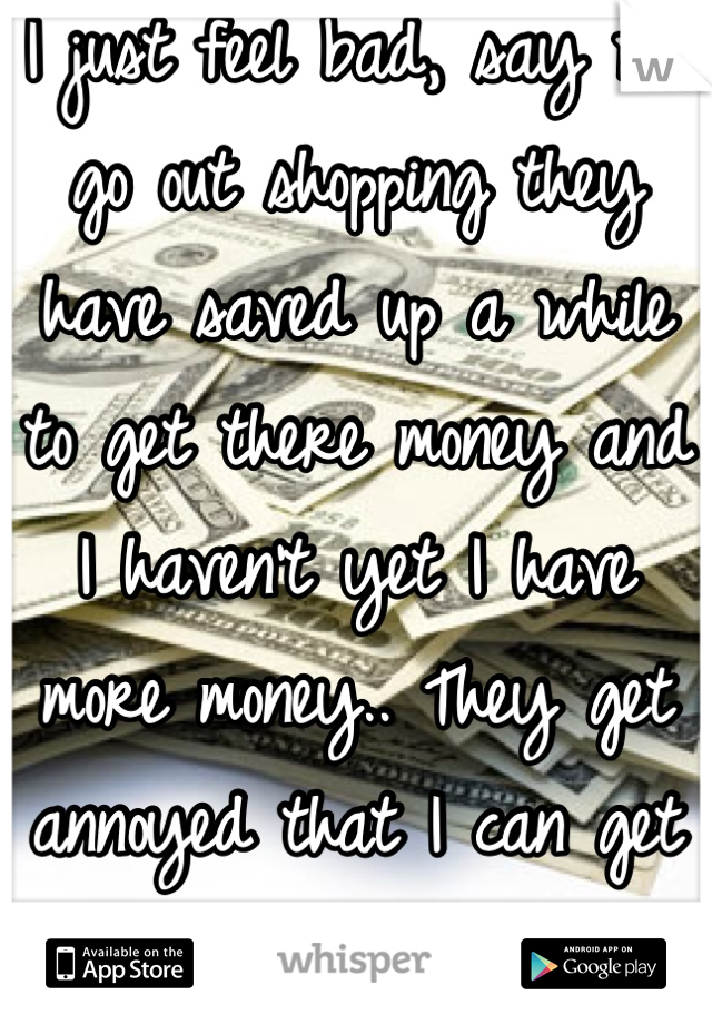 I just feel bad, say we go out shopping they have saved up a while to get there money and I haven't yet I have more money.. They get annoyed that I can get whatever I want..