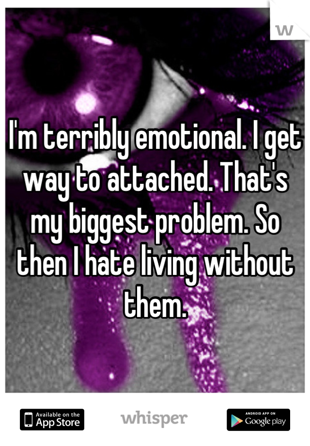 I'm terribly emotional. I get way to attached. That's my biggest problem. So then I hate living without them.