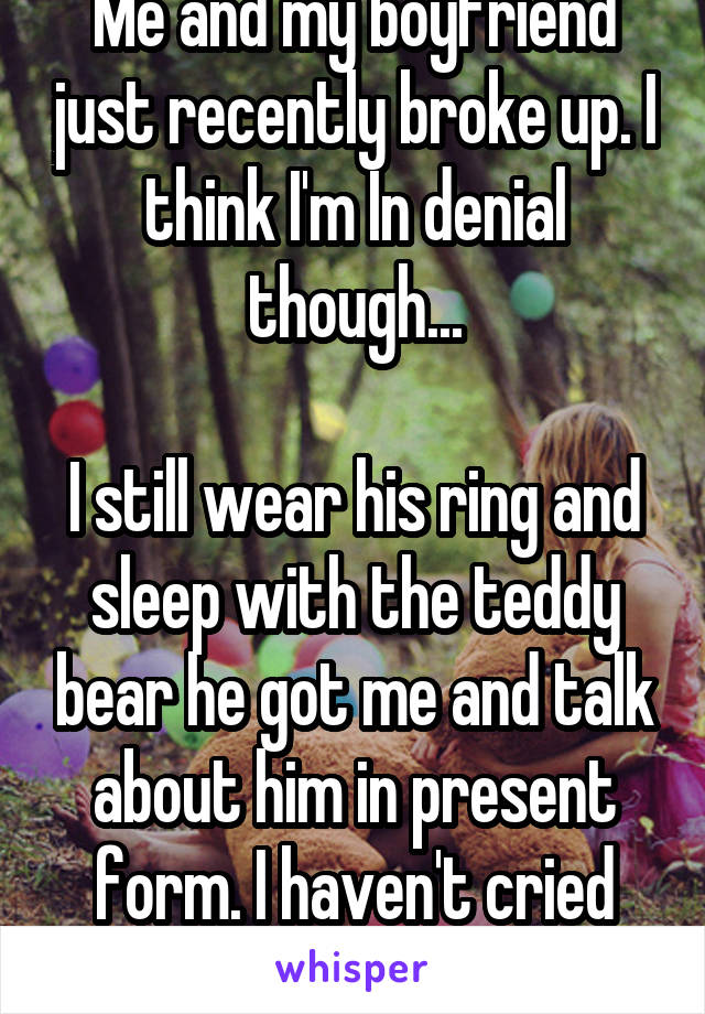 Me and my boyfriend just recently broke up. I think I'm In denial though...

I still wear his ring and sleep with the teddy bear he got me and talk about him in present form. I haven't cried yet.