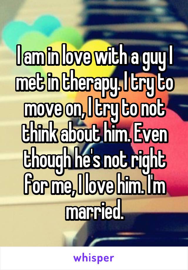 I am in love with a guy I met in therapy. I try to move on, I try to not think about him. Even though he's not right for me, I love him. I'm married.