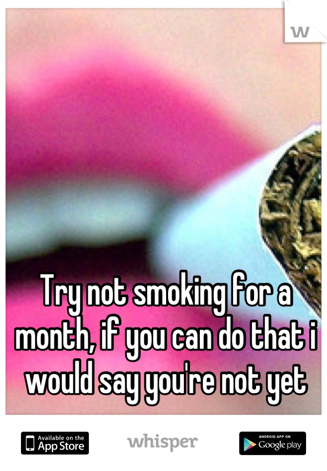 Try not smoking for a month, if you can do that i would say you're not yet