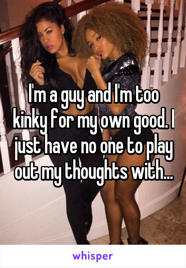 I'm a guy and I'm too kinky for my own good. I just have no one to play out my thoughts with...