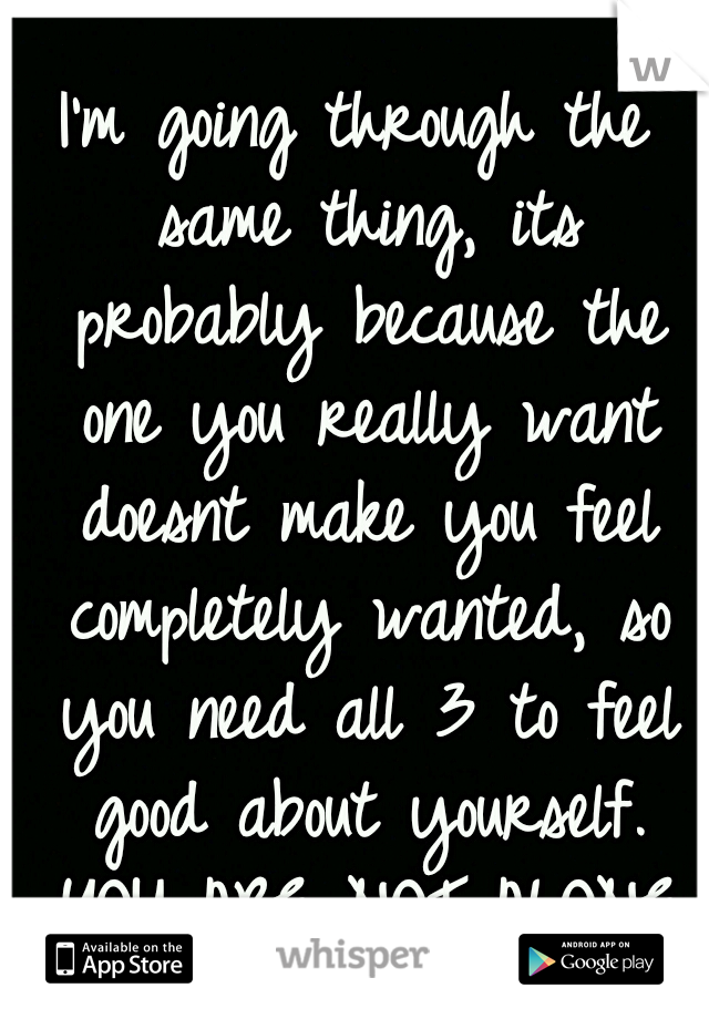 I'm going through the same thing, its probably because the one you really want doesnt make you feel completely wanted, so you need all 3 to feel good about yourself. YOU ARE NOT ALONE