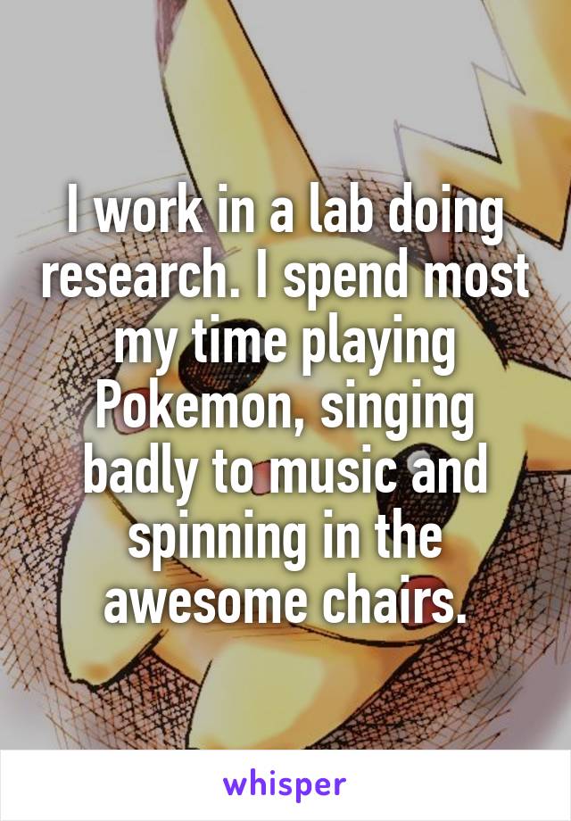 I work in a lab doing research. I spend most my time playing Pokemon, singing badly to music and spinning in the awesome chairs.