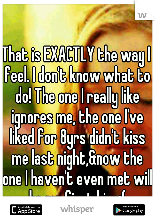 That is EXACTLY the way I feel. I don't know what to do! The one I really like ignores me, the one I've liked for 8yrs didn't kiss me last night,&now the one I haven't even met will be my first kiss:(