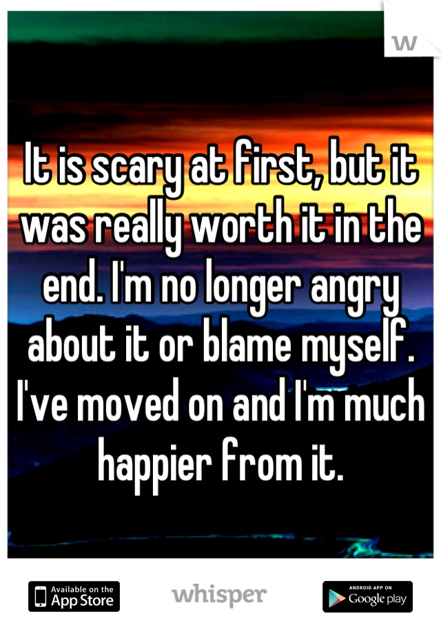 It is scary at first, but it was really worth it in the end. I'm no longer angry about it or blame myself. I've moved on and I'm much happier from it.