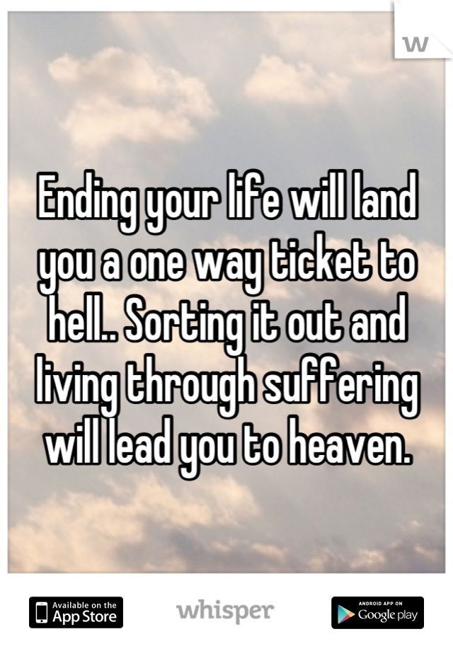 Ending your life will land you a one way ticket to hell.. Sorting it out and living through suffering will lead you to heaven.