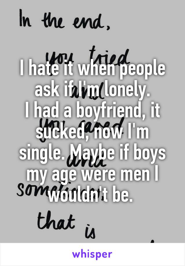 I hate it when people ask if I'm lonely.
I had a boyfriend, it sucked, now I'm single. Maybe if boys my age were men I wouldn't be. 