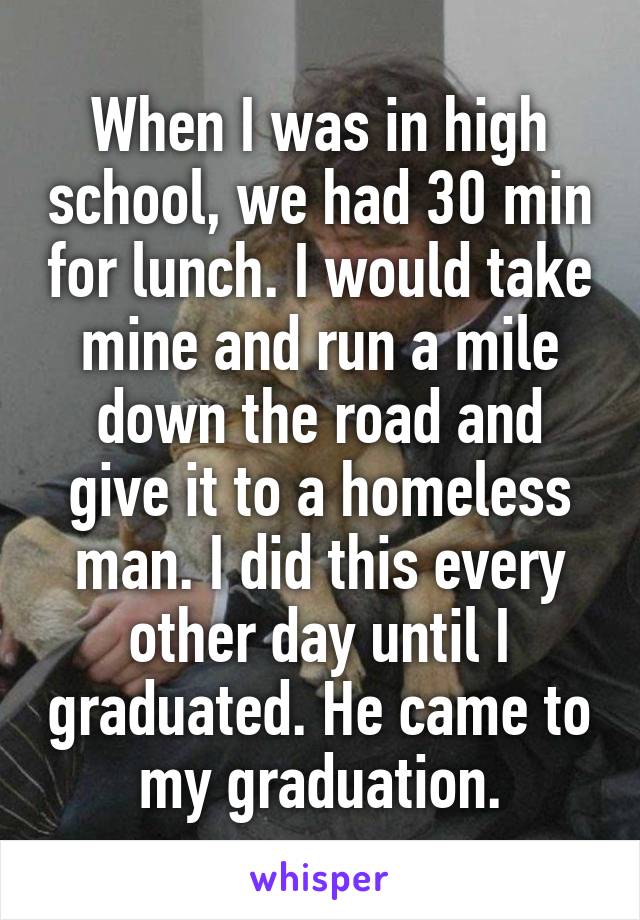 When I was in high school, we had 30 min for lunch. I would take mine and run a mile down the road and give it to a homeless man. I did this every other day until I graduated. He came to my graduation.