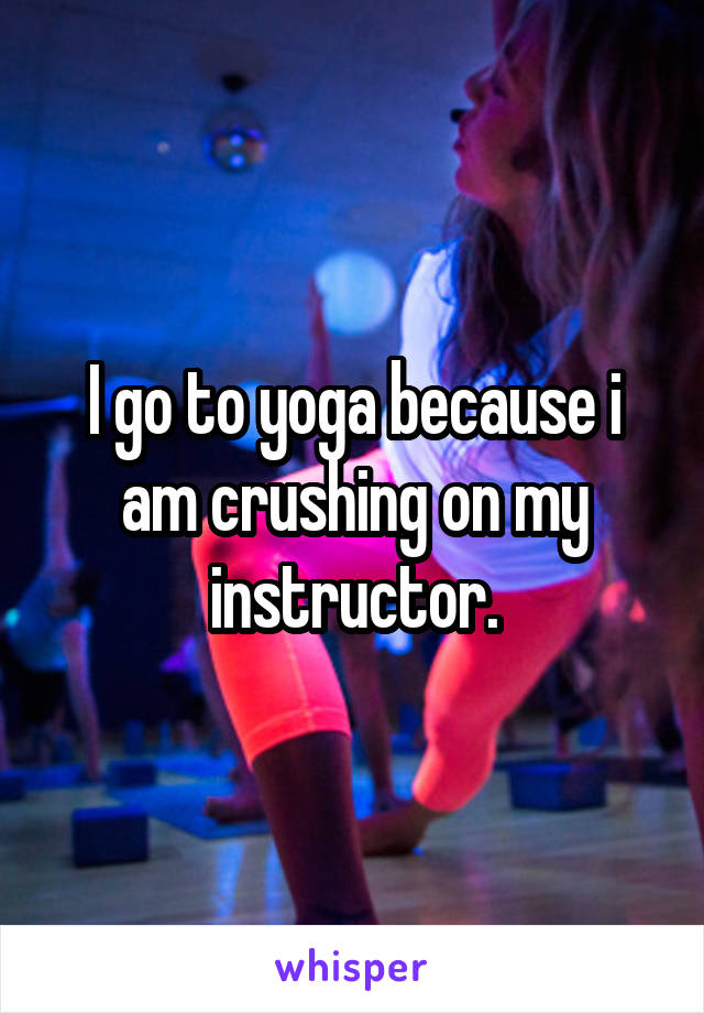 I go to yoga because i am crushing on my instructor.