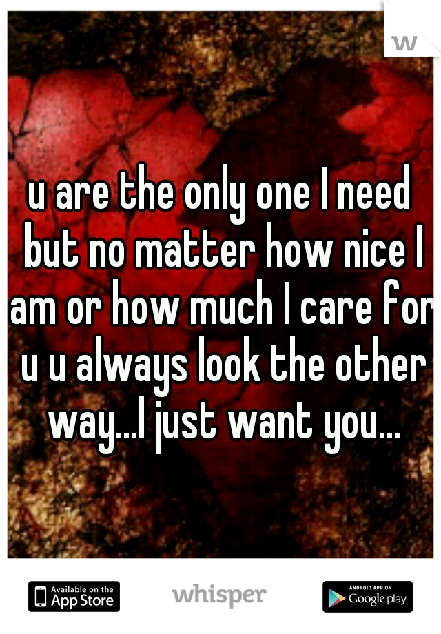 u are the only one I need but no matter how nice I am or how much I care for u u always look the other way...I just want you...