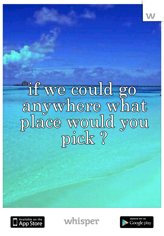 if we could go anywhere what place would you pick ?