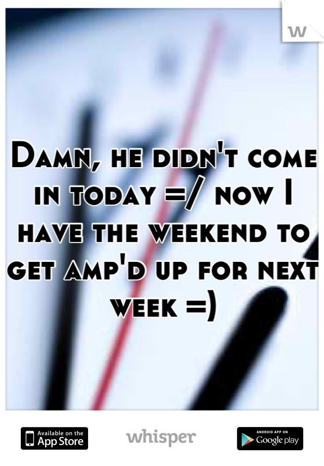 Damn, he didn't come in today =/ now I have the weekend to get amp'd up for next week =)
