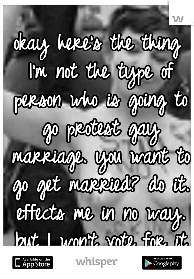 okay here's the thing I'm not the type of person who is going to go protest gay marriage. you want to go get married? do it. effects me in no way. but I won't vote for it