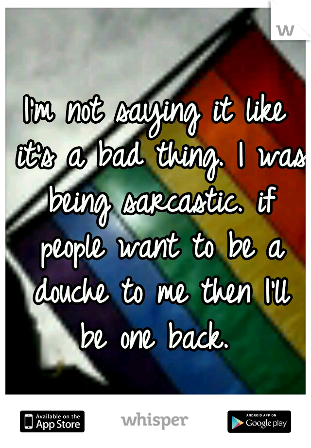 I'm not saying it like it's a bad thing. I was being sarcastic. if people want to be a douche to me then I'll be one back. 