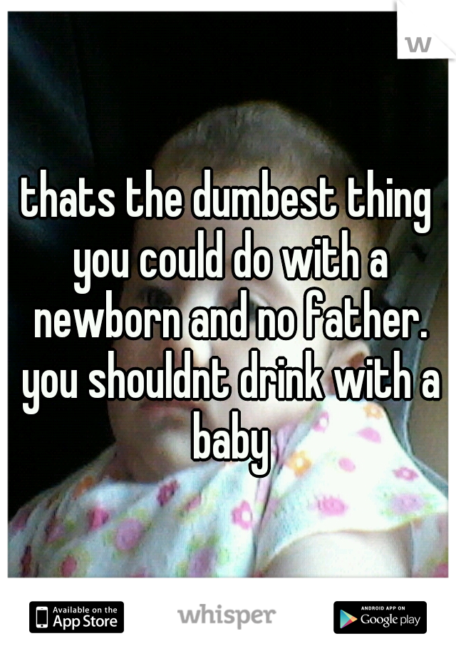 thats the dumbest thing you could do with a newborn and no father. you shouldnt drink with a baby