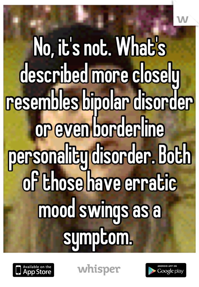 No, it's not. What's described more closely resembles bipolar disorder or even borderline personality disorder. Both of those have erratic mood swings as a symptom. 