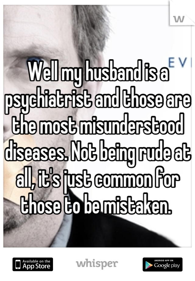 Well my husband is a psychiatrist and those are the most misunderstood diseases. Not being rude at all, it's just common for those to be mistaken. 