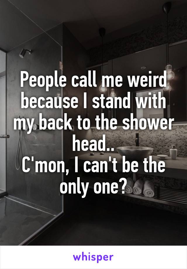 People call me weird because I stand with my back to the shower head..
C'mon, I can't be the only one?