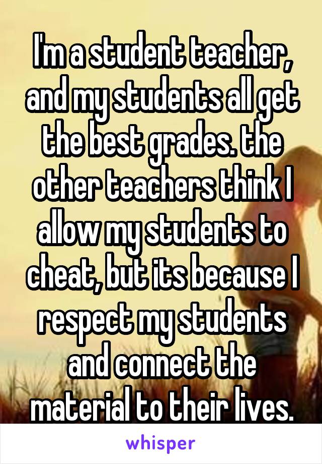 I'm a student teacher, and my students all get the best grades. the other teachers think I allow my students to cheat, but its because I respect my students and connect the material to their lives.