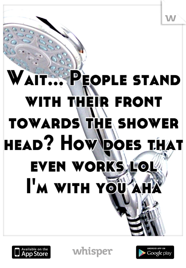 Wait... People stand with their front towards the shower head? How does that even works lol 
I'm with you aha