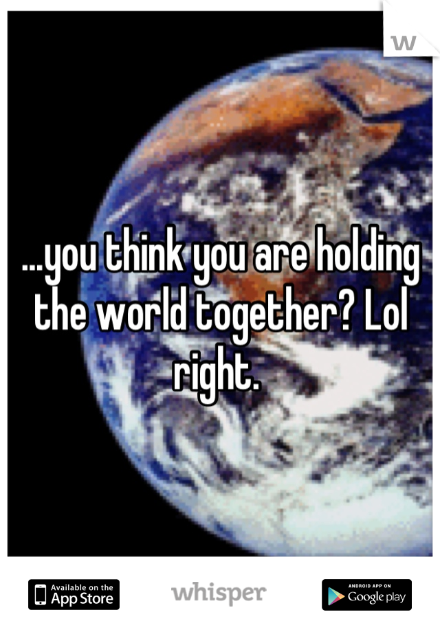 ...you think you are holding the world together? Lol right. 