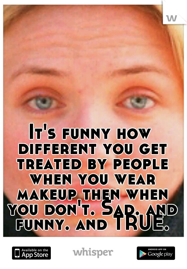 It's funny how different you get treated by people when you wear makeup then when you don't. Sad. and funny. and TRUE.