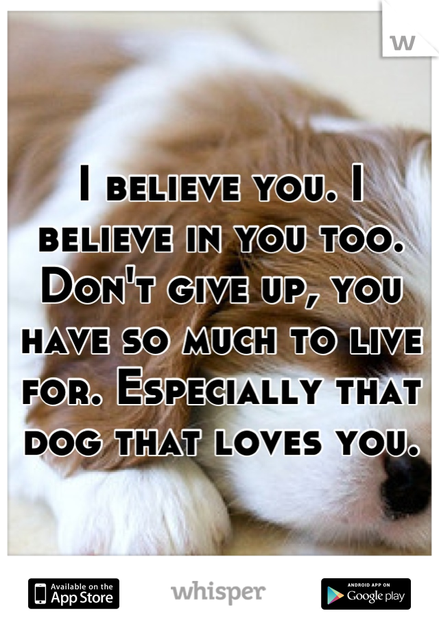 I believe you. I believe in you too. Don't give up, you have so much to live for. Especially that dog that loves you.