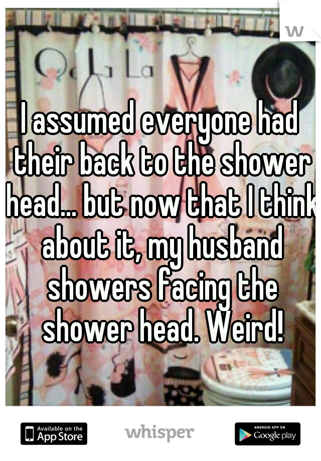 I assumed everyone had their back to the shower head... but now that I think about it, my husband showers facing the shower head. Weird!