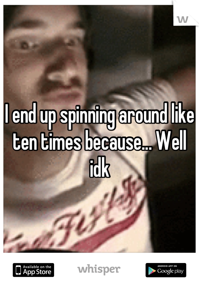 I end up spinning around like ten times because... Well idk