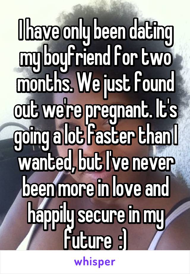 I have only been dating my boyfriend for two months. We just found out we're pregnant. It's going a lot faster than I wanted, but I've never been more in love and happily secure in my future  :)