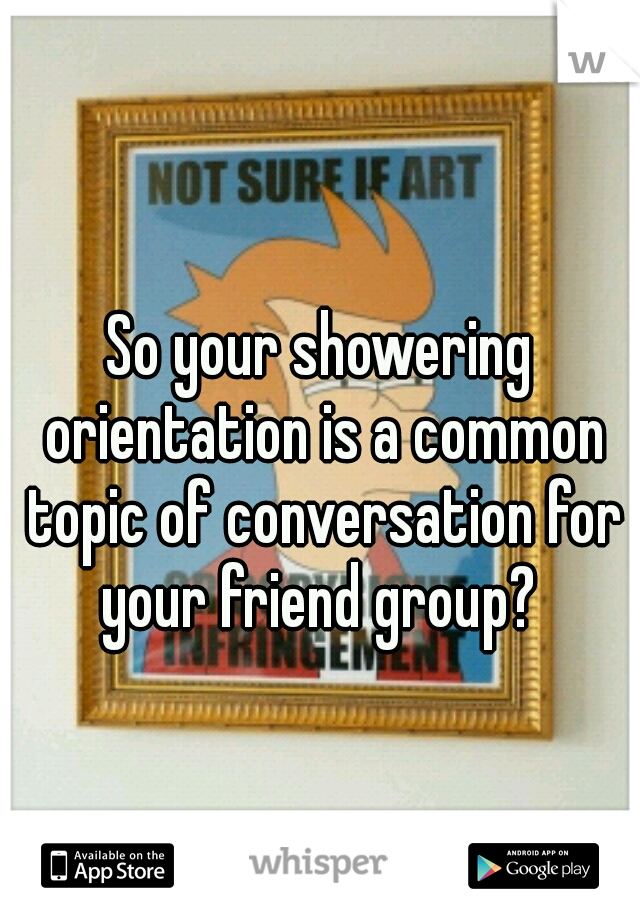 So your showering orientation is a common topic of conversation for your friend group? 