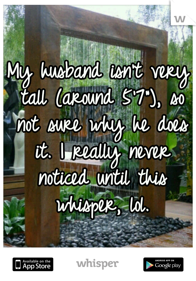 My husband isn't very tall (around 5'7"), so not sure why he does it. I really never noticed until this whisper, lol.