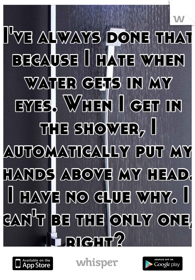 I've always done that because I hate when water gets in my eyes. When I get in the shower, I automatically put my hands above my head. I have no clue why. I can't be the only one, right? 