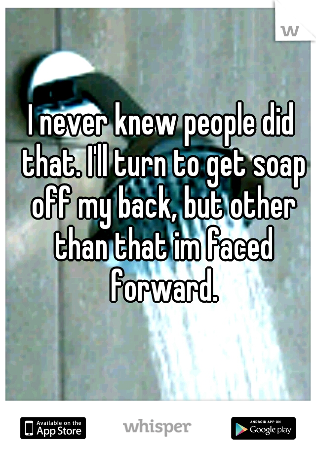 I never knew people did that. I'll turn to get soap off my back, but other than that im faced forward.