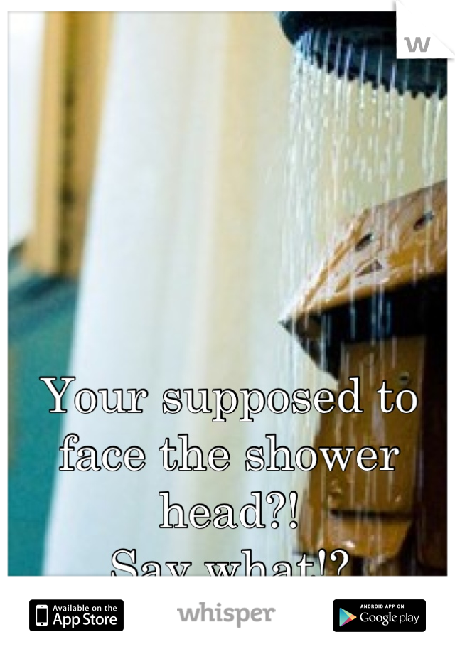 Your supposed to face the shower head?!
Say what!?