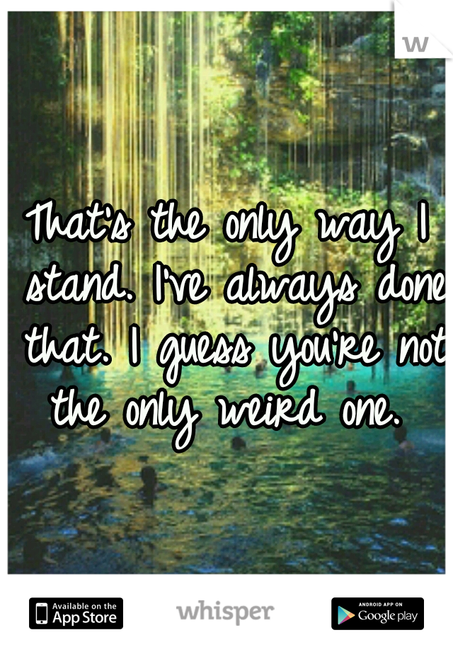 That's the only way I stand. I've always done that. I guess you're not the only weird one. 